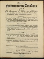 A discovery of subterranean treasure : (viz.) of all manner of mines and minerals, from the gold to the coal; with plain directions and rules for the finding of them in all kingdoms and countries. And also the art of melting, refining, and assaying of them ... / by Mr. Gabriel Plattes.